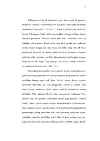7
Belakangan ini banyak ditemukan kasus- kasus sosial di seputaran
masyarakat Indonesia. Selama tahun 2010 saja, kasus- kasus anak dan remaja
mendominasi mencapai 67, 8% dari 171 kasus pengaduan yang masuk ke
Komisi Perlindungan Anak, Hal ini menunjukkan perlunya perhatian khusus
mengenai penanaman nilai-nilai sosial pada anak. Penanaman nilai ini
dilakukan oleh orangtua, dimulai sejak masa kecil mereka agar anak-anak
mampu bergaul dengan anak atau orang lain. Bekal yang perlu diberikan
kepada anak dalam hal ini menurut Al-Ghazali adalah penanaman sifat-sifat
mulia dan etika pergaulan yang baik sehingga dengan hal tersebut, ia dapat
menyesuaikan diri dengan lingkungannya dan bahkan mampu membatasi
pergaulannya ( Zainuddin, dkk, 1991 : 124 ).
Berawal dari permasalahan di atas, penulis menilai perlu diadakannya
penelitian tentang pendidikan nilai, karena ujung dari pendidikan nilai adalah
pendidikan karakter pada anak didik. Hal ini sejalan dengan program
pemerintah akhir-akhir ini, yaitu penggalakan pendidikan karakter pada
semua jenjang pendidikan. Disini penulis mencoba menawarkan konsep
Pendidikan Nilai sekaligus Metode untuk menanamkan Pendidikan Nilai,
menurut salah satu pemikir kontemporer muslim yang bernama Abdullah
Nashih Ulwan. Penulis sengaja memilih tokoh pendidikan ini karena pada
buku karangannya yaitu buku Pendidikan Anak dalam Islam terdapat beberapa
pemikirannya tentang pendidikan nilai yang mencakup pendidikan agama,
pendidikan moral dan pendidikan sosial. Buku ini juga mendapat apresiasi
yang cukup besar dari masyarakat Indonesia, hal ini terbukti dengan dicetak
 