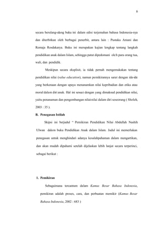8
secara berulang-ulang buku ini dalam edisi terjemahan bahasa Indonesia-nya
dan diterbitkan oleh berbagai penerbit, antara lain : Pustaka Amani dan
Remaja Rosdakarya. Buku ini merupakan kajian lengkap tentang langkah
pendidikan anak dalam Islam, sehingga patut dipedomani oleh para orang tua,
wali, dan pendidik.
Meskipun secara eksplisit, ia tidak pernah mengemukakan tentang
pendidikan nilai (value education), namun pemikirannya sarat dengan ide-ide
yang berkenaan dengan upaya menanamkan nilai kepribadian dan etika atau
moral dalam diri anak. Hal ini sesuai dengan yang dimaksud pendidikan nilai,
yaitu penanaman dan pengembangan nilai-nilai dalam diri seseorang ( Sholeh,
2003 : 35 ).
B. Penegasan Istilah
Skipsi ini berjudul “ Pemikiran Pendidikan Nilai Abdullah Nashih
Ulwan dalam buku Pendidikan Anak dalam Islam. Judul ini memerlukan
penegasan untuk menghindari adanya kesalahpahaman dalam mengartikan,
dan akan mudah dipahami setelah dijelaskan lebih lanjut secara terperinci,
sebagai berikut :
1. Pemikiran
Sebagaimana tercantum dalam Kamus Besar Bahasa Indonesia,
pemikiran adalah proses, cara, dan perbuatan memikir (Kamus Besar
Bahasa Indonesia, 2002 : 683 )
 
