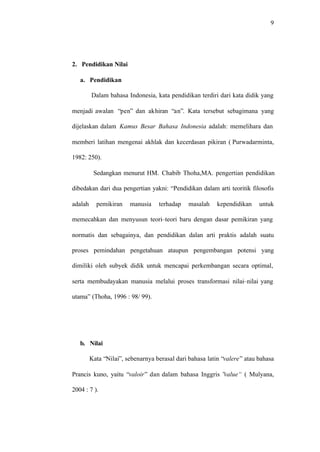 9
2. Pendidikan Nilai
a. Pendidikan
Dalam bahasa Indonesia, kata pendidikan terdiri dari kata didik yang
menjadi awalan “pen” dan akhiran “an”. Kata tersebut sebagimana yang
dijelaskan dalam Kamus Besar Bahasa Indonesia adalah: memelihara dan
memberi latihan mengenai akhlak dan kecerdasan pikiran ( Purwadarminta,
1982: 250).
Sedangkan menurut HM. Chabib Thoha,MA. pengertian pendidikan
dibedakan dari dua pengertian yakni: “Pendidikan dalam arti teoritik filosofis
adalah pemikiran manusia terhadap masalah kependidikan untuk
memecahkan dan menyusun teori–teori baru dengan dasar pemikiran yang
normatis dan sebagainya, dan pendidikan dalan arti praktis adalah suatu
proses pemindahan pengetahuan ataupun pengembangan potensi yang
dimiliki oleh subyek didik untuk mencapai perkembangan secara optimal,
serta membudayakan manusia melalui proses transformasi nilai–nilai yang
utama” (Thoha, 1996 : 98/ 99).
b. Nilai
Kata “Nilai”, sebenarnya berasal dari bahasa latin “valere” atau bahasa
Prancis kuno, yaitu “valoir” dan dalam bahasa Inggris ”value“ ( Mulyana,
2004 : 7 ).
 