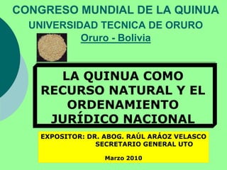 CONGRESO MUNDIAL DE LA QUINUA
UNIVERSIDAD TECNICA DE ORURO
Oruro - Bolivia
LA QUINUA COMO
RECURSO NATURAL Y EL
ORDENAMIENTO
JURÍDICO NACIONAL
EXPOSITOR: DR. ABOG. RAÚL ARÁOZ VELASCO
SECRETARIO GENERAL UTO
Marzo 2010
 