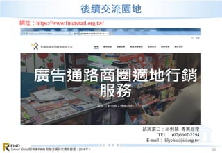 資策會FIND 智慧流通研究團隊整理，2016年。
FIND
Smart Retail 25
後續交流園地
網址：https://www.findretail.org.tw/
諮詢窗口：邱俐頴 專案經理
TEL： (02)6607-2294
E-mail： lilychiu@iii.org.tw
 