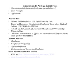 Introduction to Applied Geophysics
• Non-mathematical - but you will still need your calculators!!!
• Basic Principles
• Applications
Relevant Text
• Milsom: Field Geophysics, 1996. Open University Press.
• Kearey and Brooks: An Introduction to Geophysical Exploration., Blackwell
Science 1991(ISBN 0-632-02923-4).
• Telford, Geldhart, Sheriff & Keys: Applied Geophysics,1990. Cambridge
University Press
• Reynolds: An Introduction to Applied and Environmental Geophysics. Wiley
1997. (ISBN 0-471-95555-8)
Relevant Journals
• Geophysics
• Geophysical Prospecting
• Applied Geophysics
• Environmental and Engineering Geophysics
Other Relevant information Sources
• CSM see: http://magma.mines.edu/fs_home/tboyd/GP311/
• crb at St. Andrews Geoscinece web site
 