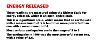 These readings are measured using the Richter Scale for
energy released, which is an open-ended scale.
This is a logarithmic scale, which means that an earthquake
with a measurement of 5 is ten times more powerful than
one with a measurement of 4.
Most serious earthquakes are in the range of 5 to 9.
The earthquake in 1906 was the most powerful recent one,
with a value of 8,6.
 