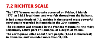 The 1977 Vrancea earthquake occurred on Friday, 4 March
1977, at 21:22 local time, and was felt throughout the Balkans.
It had a magnitude of 7.2, making it the second most powerful
earthquake recorded in Romania in the 20th century.
The epicenter was situated in the Vrancea Mountains, the most
seismically active part of Romania, at a depth of 94 km.
The earthquake killed about 1,578 people (1,424 in Bucharest)
in Romania, and wounded more than 11,300.
 