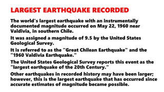 The world's largest earthquake with an instrumentally
documented magnitude occurred on May 22, 1960 near
Valdivia, in southern Chile.
It was assigned a magnitude of 9.5 by the United States
Geological Survey.
It is referred to as the "Great Chilean Earthquake" and the
"1960 Valdivia Earthquake."
The United States Geological Survey reports this event as the
"largest earthquake of the 20th Century."
Other earthquakes in recorded history may have been larger;
however, this is the largest earthquake that has occurred since
accurate estimates of magnitude became possible.
 