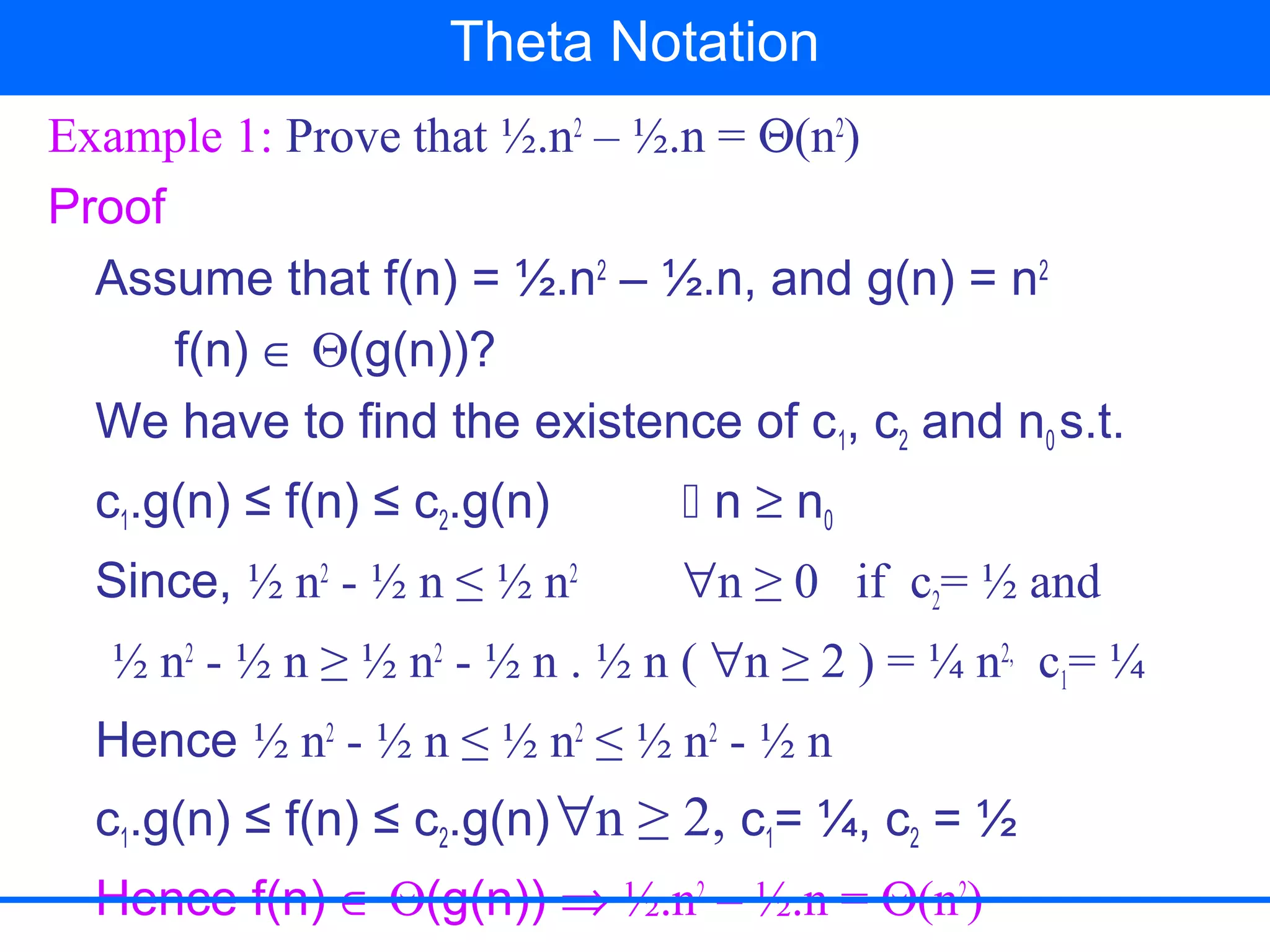 Example 1: Prove that ½.n2
– ½.n = Θ(n2
)
Proof
Assume that f(n) = ½.n2
– ½.n, and g(n) = n2
f(n) ∈ Θ(g(n))?
We have to find the existence of c1, c2 and n0 s.t.
c1.g(n) ≤ f(n) ≤ c2.g(n)  n ≥ n0
Since, ½ n2
- ½ n ≤ ½ n2
∀n ≥ 0 if c2= ½ and
½ n2
- ½ n ≥ ½ n2
- ½ n . ½ n ( ∀n ≥ 2 ) = ¼ n2,
c1= ¼
Hence ½ n2
- ½ n ≤ ½ n2
≤ ½ n2
- ½ n
c1.g(n) ≤ f(n) ≤ c2.g(n)∀n ≥ 2, c1= ¼, c2 = ½
Hence f(n) ∈ Θ(g(n)) ⇒ ½.n2
– ½.n = Θ(n2
)
Theta Notation
 