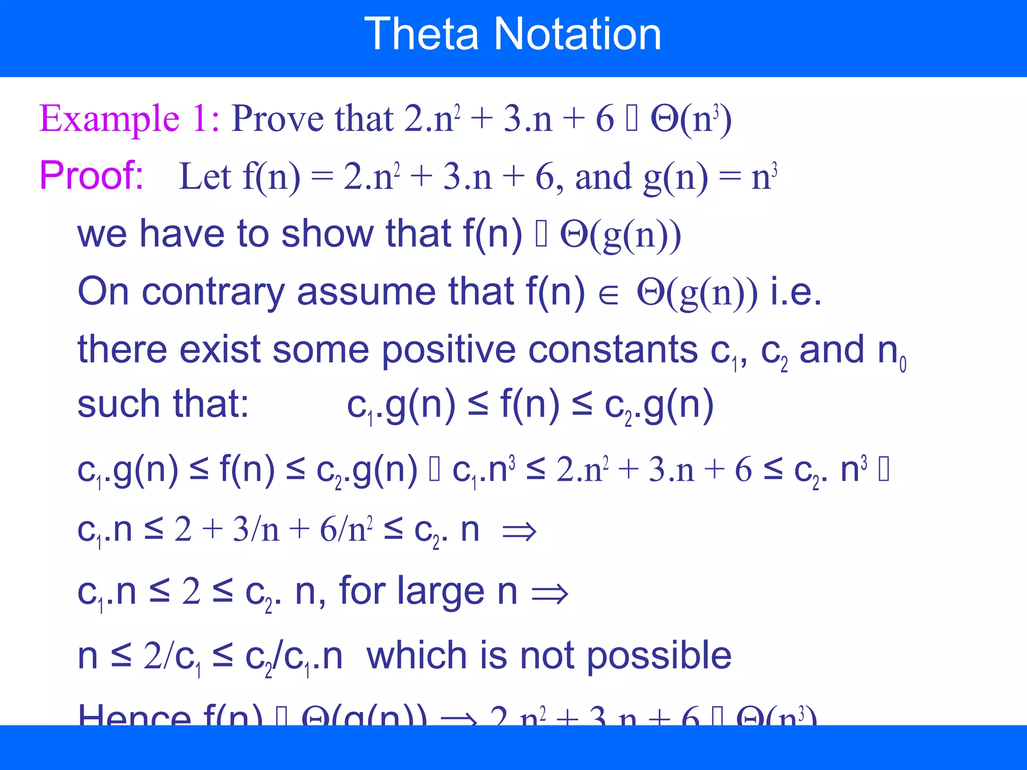 Example 1: Prove that 2.n2
+ 3.n + 6  Θ(n3
)
Proof: Let f(n) = 2.n2
+ 3.n + 6, and g(n) = n3
we have to show that f(n)  Θ(g(n))
On contrary assume that f(n) ∈ Θ(g(n)) i.e.
there exist some positive constants c1, c2 and n0
such that: c1.g(n) ≤ f(n) ≤ c2.g(n)
c1.g(n) ≤ f(n) ≤ c2.g(n)  c1.n3
≤ 2.n2
+ 3.n + 6 ≤ c2. n3

c1.n ≤ 2 + 3/n + 6/n2
≤ c2. n ⇒
c1.n ≤ 2 ≤ c2. n, for large n ⇒
n ≤ 2/c1 ≤ c2/c1.n which is not possible
Hence f(n)  Θ(g(n)) ⇒ 2.n2
+ 3.n + 6  Θ(n3
)
Theta Notation
 