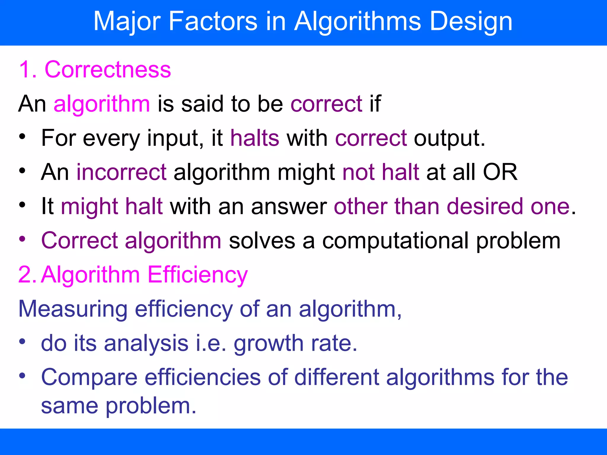 1. Correctness
An algorithm is said to be correct if
• For every input, it halts with correct output.
• An incorrect algorithm might not halt at all OR
• It might halt with an answer other than desired one.
• Correct algorithm solves a computational problem
2.Algorithm Efficiency
Measuring efficiency of an algorithm,
• do its analysis i.e. growth rate.
• Compare efficiencies of different algorithms for the
same problem.
Major Factors in Algorithms Design
 