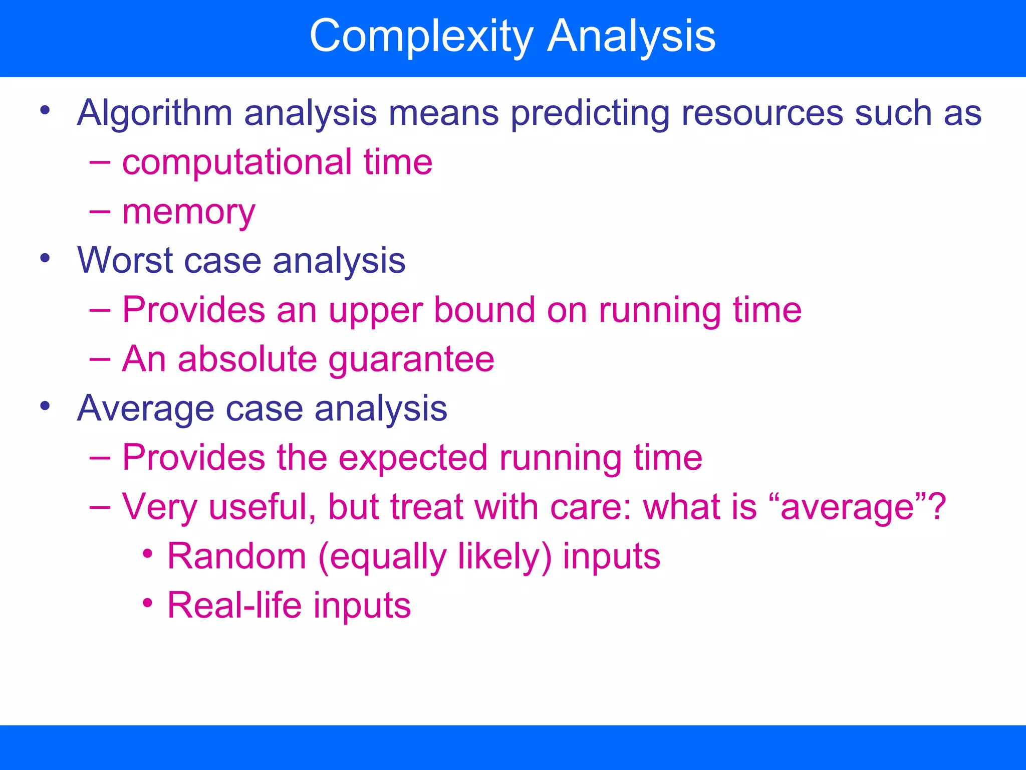 • Algorithm analysis means predicting resources such as
– computational time
– memory
• Worst case analysis
– Provides an upper bound on running time
– An absolute guarantee
• Average case analysis
– Provides the expected running time
– Very useful, but treat with care: what is “average”?
• Random (equally likely) inputs
• Real-life inputs
Complexity Analysis
 
