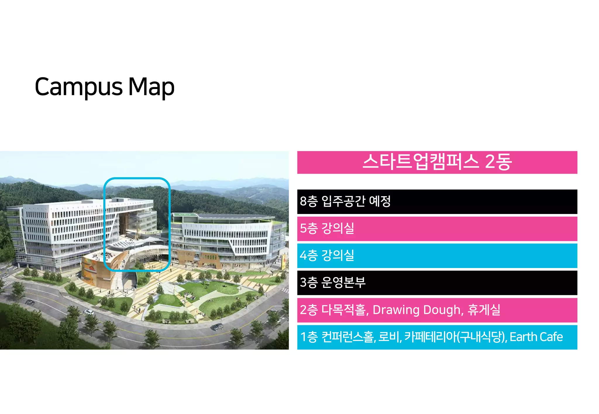 Campus Map
스타트업캠퍼스 2동
8층 입주공간 예정
5층 강의실
4층 강의실
3층 운영본부
2층 다목적홀, Drawing Dough, 휴게실
1층 컨퍼런스홀,로비,카페테리아(구내식당),EarthCafe
 
