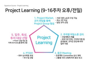 SignatureCourse -ProjectLearning
Project Learning (9-16주차 오후/전일)
Project
Learning
1. Project Market,
코치 면담을 통해
Project Group 형성
2. 주차별 마일스톤 관리
- 사업계획서 제출
- 외부기관 연계, 기자재 지원 등
운영본부, 코치진 판단에 따라
일부 지원
3. 중간 Meeting
- 프로젝트 Committee 상시 개최
- 그룹별 사전 신청에 따라 중간 보고
4. PTDAY
- 외부 심사위원 초빙
- 우수 팀 선발
5. 입주, 육성,
투자 대상 선발
- PTDAY 선발 대상 중
자체 Demoday를 통해 선발
- 서로 다른 Lab과 구성 가능
- 최소 3인 이상
- 담당 코치 선정
 
