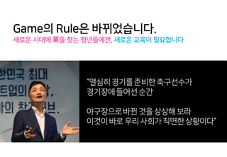 Game의 Rule은 바뀌었습니다.
새로운 시대에 業을 찾는 청년들에겐, 새로운 교육이 필요합니다
“열심히경기를준비한축구선수가
경기장에들어선순간
야구장으로바뀐것을상상해보라
이것이바로우리사회가직면한상황이다”
 