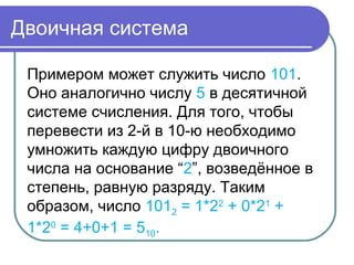 Двоичная система
Примером может служить число 101.
Оно аналогично числу 5 в десятичной
системе счисления. Для того, чтобы
перевести из 2-й в 10-ю необходимо
умножить каждую цифру двоичного
числа на основание “2”, возведённое в
степень, равную разряду. Таким
образом, число 1012 = 1*22
+ 0*21
+
1*20
= 4+0+1 = 510.
 