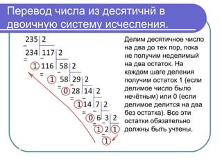 Перевод числа из десятичнй в
двоичную систему исчесления.
Делим десятичное число
на два до тех пор, пока
не получим неделимый
на два остаток. На
каждом шаге деления
получим остаток 1 (если
делимое число было
нечётным) или 0 (если
делимое делится на два
без остатка). Все эти
остатки обязательно
должны быть учтены.
 