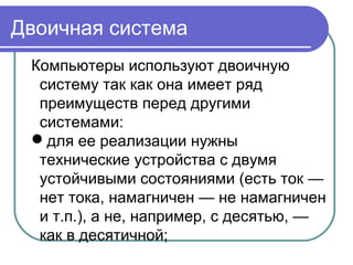 Двоичная система
Компьютеры используют двоичную
систему так как она имеет ряд
преимуществ перед другими
системами:
для ее реализации нужны
технические устройства с двумя
устойчивыми состояниями (есть ток —
нет тока, намагничен — не намагничен
и т.п.), а не, например, с десятью, —
как в десятичной;
 