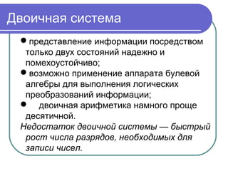 Двоичная система
представление информации посредством
только двух состояний надежно и
помехоустойчиво;
возможно применение аппарата булевой
алгебры для выполнения логических
преобразований информации;
 двоичная арифметика намного проще
десятичной.
Недостаток двоичной системы — быстрый
рост числа разрядов, необходимых для
записи чисел.
 