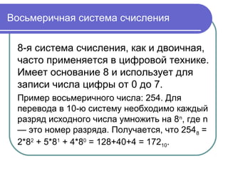 Восьмеричная система счисления
8-я система счисления, как и двоичная,
часто применяется в цифровой технике.
Имеет основание 8 и использует для
записи числа цифры от 0 до 7.
Пример восьмеричного числа: 254. Для
перевода в 10-ю систему необходимо каждый
разряд исходного числа умножить на 8n
, где n
— это номер разряда. Получается, что 2548 =
2*82
+ 5*81
+ 4*80
= 128+40+4 = 17210.
 