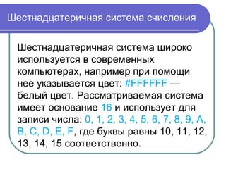 Шестнадцатеричная система счисления
Шестнадцатеричная система широко
используется в современных
компьютерах, например при помощи
неё указывается цвет: #FFFFFF —
белый цвет. Рассматриваемая система
имеет основание 16 и использует для
записи числа: 0, 1, 2, 3, 4, 5, 6, 7, 8, 9, A,
B, C, D, E, F, где буквы равны 10, 11, 12,
13, 14, 15 соответственно.
 