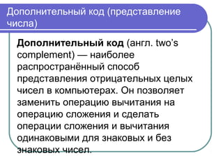 Дополнительный код (представление
числа)
Дополнительный код (англ. two’s
complement) — наиболее
распространённый способ
представления отрицательных целых
чисел в компьютерах. Он позволяет
заменить операцию вычитания на
операцию сложения и сделать
операции сложения и вычитания
одинаковыми для знаковых и без
знаковых чисел.
 