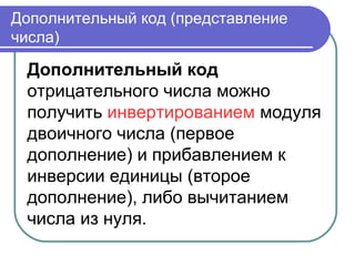 Дополнительный код (представление
числа)
Дополнительный код
отрицательного числа можно
получить инвертированием модуля
двоичного числа (первое
дополнение) и прибавлением к
инверсии единицы (второе
дополнение), либо вычитанием
числа из нуля.
 