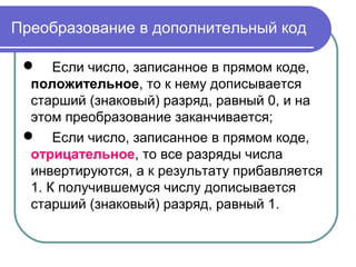 Преобразование в дополнительный код
 Если число, записанное в прямом коде,
положительное, то к нему дописывается
старший (знаковый) разряд, равный 0, и на
этом преобразование заканчивается;
 Если число, записанное в прямом коде,
отрицательное, то все разряды числа
инвертируются, а к результату прибавляется
1. К получившемуся числу дописывается
старший (знаковый) разряд, равный 1.
 