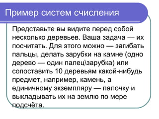 Пример систем счисления
Представьте вы видите перед собой
несколько деревьев. Ваша задача — их
посчитать. Для этого можно — загибать
пальцы, делать зарубки на камне (одно
дерево — один палецзарубка) или
сопоставить 10 деревьям какой-нибудь
предмет, например, камень, а
единичному экземпляру — палочку и
выкладывать их на землю по мере
подсчёта.
 