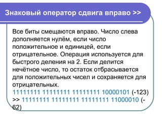 Знаковый оператор сдвига вправо >>
Все биты смещаются вправо. Число слева
дополняется нулём, если число
положительное и единицей, если
отрицательное. Операция используется для
быстрого деления на 2. Если делится
нечётное число, то остаток отбрасывается
для положительных чисел и сохраняется для
отрицательных.
11111111 11111111 11111111 10000101 (-123)
>> 11111111 11111111 11111111 11000010 (-
62)
 