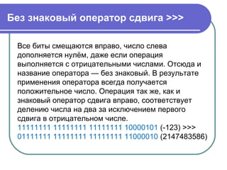Без знаковый оператор сдвига >>>
Все биты смещаются вправо, число слева
дополняется нулём, даже если операция
выполняется с отрицательными числами. Отсюда и
название оператора — без знаковый. В результате
применения оператора всегда получается
положительное число. Операция так же, как и
знаковый оператор сдвига вправо, соответствует
делению числа на два за исключением первого
сдвига в отрицательном числе.
11111111 11111111 11111111 10000101 (-123) >>>
01111111 11111111 11111111 11000010 (2147483586)
 
