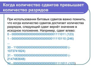 Когда количество сдвигов превышает
количество разрядов
При использовании битовых сдвигов важно помнить,
что когда количество сдвигов достигает количества
разрядов, следующий сдвиг вернёт значение в
исходное положение. Например, сдвиг влево:
0 - 00000000000000000000000001111011 (123)
1 - 00000000000000000000000011110110 (246)
...
30 - 11000000000000000000000000000000 (-
1073741824)
31 - 10000000000000000000000000000000 (-
2147483648)
32 - 00000000000000000000000001111011 (123)
 