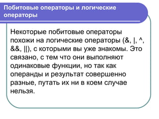 Некоторые побитовые операторы
похожи на логические операторы (&, |, ^,
&&, ||), с которыми вы уже знакомы. Это
связано, с тем что они выполняют
одинаковые функции, но так как
операнды и результат совершенно
разные, путать их ни в коем случае
нельзя.
Побитовые операторы и логические
операторы
 