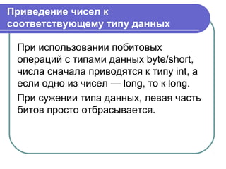 Приведение чисел к
соответствующему типу данных
При использовании побитовых
операций с типами данных byte/short,
числа сначала приводятся к типу int, а
если одно из чисел — long, то к long.
При сужении типа данных, левая часть
битов просто отбрасывается.
 