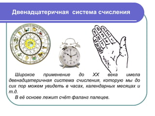Двенадцатеричная система счисления
Широкое применение до XX века имела
двенадцатеричная система счисления, которую мы до
сих пор можем увидеть в часах, календарных месяцах и
т.д.
В её основе лежит счёт фаланг палецев.
 