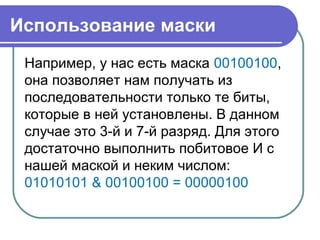 Использование маски
Например, у нас есть маска 00100100,
она позволяет нам получать из
последовательности только те биты,
которые в ней установлены. В данном
случае это 3-й и 7-й разряд. Для этого
достаточно выполнить побитовое И с
нашей маской и неким числом:
01010101 & 00100100 = 00000100
 