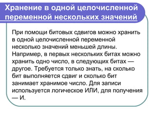 Хранение в одной целочисленной
переменной нескольких значений
При помощи битовых сдвигов можно хранить
в одной целочисленной переменной
несколько значений меньшей длины.
Например, в первых нескольких битах можно
хранить одно число, в следующих битах —
другое. Требуется только знать, на сколько
бит выполняется сдвиг и сколько бит
занимает хранимое число. Для записи
используется логическое ИЛИ, для получения
— И.
 