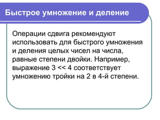 Быстрое умножение и деление
Операции сдвига рекомендуют
использовать для быстрого умножения
и деления целых чисел на числа,
равные степени двойки. Например,
выражение 3 << 4 соответствует
умножению тройки на 2 в 4-й степени.
 