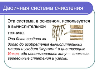 Двоичная система счисления
Эта система, в основном, используется
в вычислительной
технике.
Она была создана за
долго до изобретения вычислительных
машин и уходит “корнями” в цивилизацию
Инков, где использовались кипу — сложные
верёвочные сплетения и узелки.
 