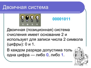 Двоичная система
00001011
Двоичная (позиционная) система
счисления имеет основание 2 и
использует для записи числа 2 символа
(цифры): 0 и 1.
В каждом разряде допустима только
одна цифра — либо 0, либо 1.
 