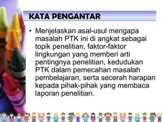 • Menjelaskan asal-usul mengapa
masalah PTK ini di angkat sebagai
topik penelitian, faktor-faktor
lingkungan yang memberi arti
pentingnya penelitian, kedudukan
PTK dalam pemecahan masalah
pembelajaran, serta secerah harapan
kepada pihak-pihak yang membaca
laporan penelitian.
KATA PENGANTAR
 