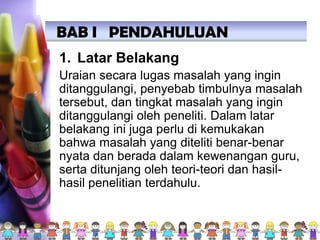 1. Latar Belakang
Uraian secara lugas masalah yang ingin
ditanggulangi, penyebab timbulnya masalah
tersebut, dan tingkat masalah yang ingin
ditanggulangi oleh peneliti. Dalam latar
belakang ini juga perlu di kemukakan
bahwa masalah yang diteliti benar-benar
nyata dan berada dalam kewenangan guru,
serta ditunjang oleh teori-teori dan hasil-
hasil penelitian terdahulu.
BAB I PENDAHULUAN
 