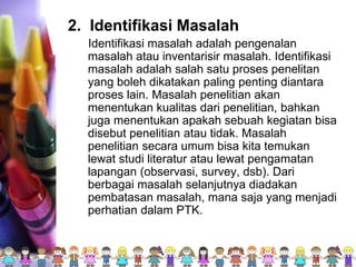 2. Identifikasi Masalah
Identifikasi masalah adalah pengenalan
masalah atau inventarisir masalah. Identifikasi
masalah adalah salah satu proses penelitan
yang boleh dikatakan paling penting diantara
proses lain. Masalah penelitian akan
menentukan kualitas dari penelitian, bahkan
juga menentukan apakah sebuah kegiatan bisa
disebut penelitian atau tidak. Masalah
penelitian secara umum bisa kita temukan
lewat studi literatur atau lewat pengamatan
lapangan (observasi, survey, dsb). Dari
berbagai masalah selanjutnya diadakan
pembatasan masalah, mana saja yang menjadi
perhatian dalam PTK.
 