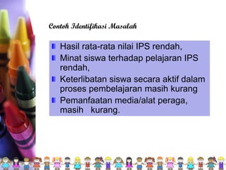 Hasil rata-rata nilai IPS rendah,
Minat siswa terhadap pelajaran IPS
rendah,
Keterlibatan siswa secara aktif dalam
proses pembelajaran masih kurang
Pemanfaatan media/alat peraga,
masih kurang.
Contoh Identifikasi Masalah
 