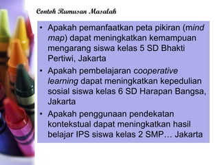 • Apakah pemanfaatkan peta pikiran (mind
map) dapat meningkatkan kemampuan
mengarang siswa kelas 5 SD Bhakti
Pertiwi, Jakarta
• Apakah pembelajaran cooperative
learning dapat meningkatkan kepedulian
sosial siswa kelas 6 SD Harapan Bangsa,
Jakarta
• Apakah penggunaan pendekatan
kontekstual dapat meningkatkan hasil
belajar IPS siswa kelas 2 SMP… Jakarta
Contoh Rumusan Masalah
 