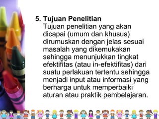 5. Tujuan Penelitian
Tujuan penelitian yang akan
dicapai (umum dan khusus)
dirumuskan dengan jelas sesuai
masalah yang dikemukakan
sehingga menunjukkan tingkat
efektifitas (atau in-efektifitas) dari
suatu perlakuan tertentu sehingga
menjadi input atau informasi yang
berharga untuk memperbaiki
aturan atau praktik pembelajaran.
 