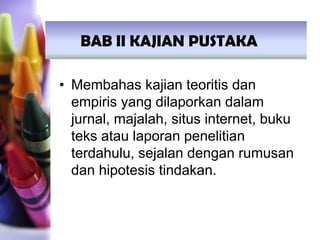 • Membahas kajian teoritis dan
empiris yang dilaporkan dalam
jurnal, majalah, situs internet, buku
teks atau laporan penelitian
terdahulu, sejalan dengan rumusan
dan hipotesis tindakan.
BAB II KAJIAN PUSTAKA
 