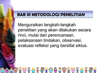BAB III METODOLOGI PENELITIAN
Menguraikan langkah-langkah
penelitian yang akan dilakukan secara
rinci, mulai dari perencanaan,
pelaksanaan tindakan, observasi,
evaluasi refleksi yang bersifat siklus.
 