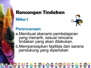Rancangan Tindakan
Siklus 1
Perencanaan
a.Membuat skenario pembelajaran
yang menarik, sesuai rencana
tindakan yang akan dilakukan.
b.Mempersiapkan fasilitas dan sarana
pendukung yang diperlukan
 