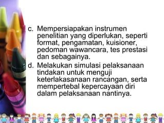 c. Mempersiapakan instrumen
penelitian yang diperlukan, seperti
format, pengamatan, kuisioner,
pedoman wawancara, tes prestasi
dan sebagainya.
d. Melakukan simulasi pelaksanaan
tindakan untuk menguji
keterlakasanaan rancangan, serta
mempertebal kepercayaan diri
dalam pelaksanaan nantinya.
 