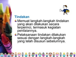 Tindakan
Memuat langkah-langkah tindakan
yang akan dilakukan secara
terperinci, termasuk kegiatan
penilaiannya.
Pelaksanaan tindakan dilakukan
sesuai dengan langkah-langkah
yang telah disusun sebelumnya.
 