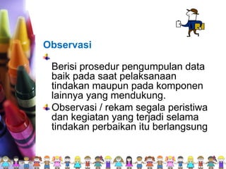 Observasi
Berisi prosedur pengumpulan data
baik pada saat pelaksanaan
tindakan maupun pada komponen
lainnya yang mendukung.
Observasi / rekam segala peristiwa
dan kegiatan yang terjadi selama
tindakan perbaikan itu berlangsung
 