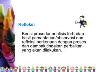 Refleksi
Berisi prosedur analisis terhadap
hasil pemantauan/observasi dan
refleksi berkenaan dengan proses
dan dampak tindakan perbaikan
yang akan dilakukan.
 